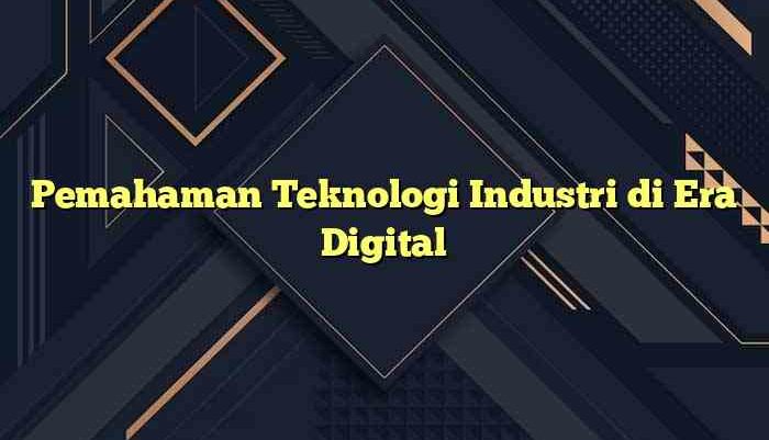 Pemahaman Teknologi Industri di Era Digital